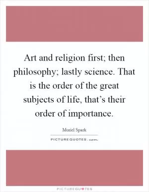 Art and religion first; then philosophy; lastly science. That is the order of the great subjects of life, that’s their order of importance Picture Quote #1