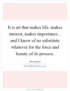 It is art that makes life, makes interest, makes importance... and I know of no substitute whatever for the force and beauty of its process Picture Quote #1