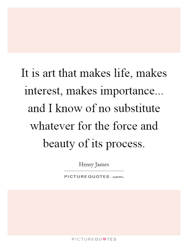 It is art that makes life, makes interest, makes importance... and I know of no substitute whatever for the force and beauty of its process. Picture Quote #1