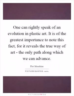 One can rightly speak of an evolution in plastic art. It is of the greatest importance to note this fact, for it reveals the true way of art - the only path along which we can advance Picture Quote #1