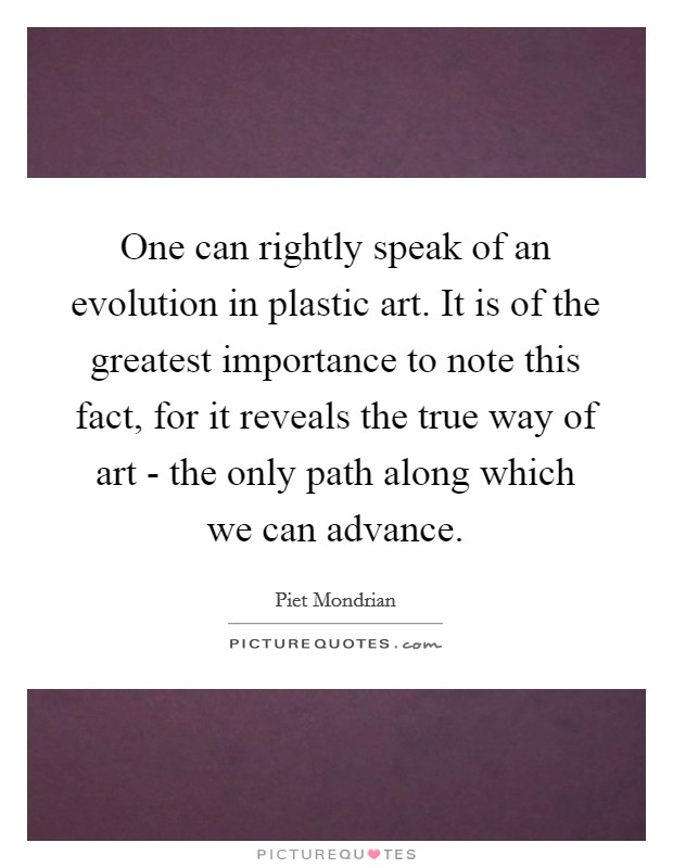 One can rightly speak of an evolution in plastic art. It is of the greatest importance to note this fact, for it reveals the true way of art - the only path along which we can advance. Picture Quote #1