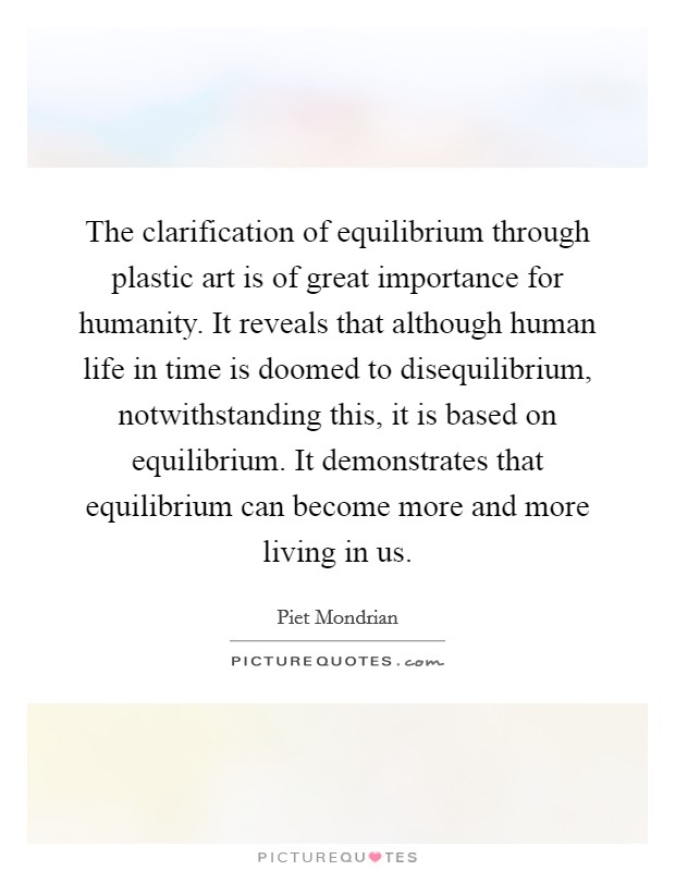 The clarification of equilibrium through plastic art is of great importance for humanity. It reveals that although human life in time is doomed to disequilibrium, notwithstanding this, it is based on equilibrium. It demonstrates that equilibrium can become more and more living in us. Picture Quote #1