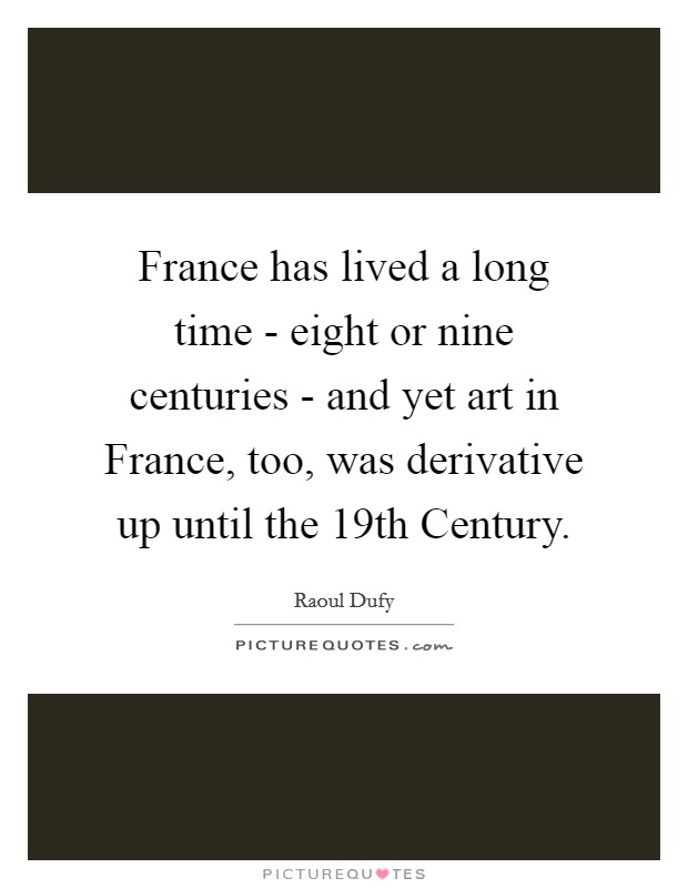France has lived a long time - eight or nine centuries - and yet art in France, too, was derivative up until the 19th Century. Picture Quote #1