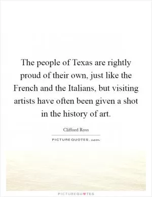 The people of Texas are rightly proud of their own, just like the French and the Italians, but visiting artists have often been given a shot in the history of art Picture Quote #1