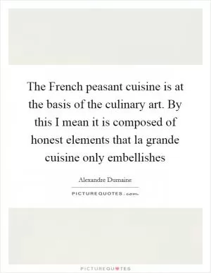 The French peasant cuisine is at the basis of the culinary art. By this I mean it is composed of honest elements that la grande cuisine only embellishes Picture Quote #1