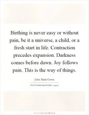 Birthing is never easy or without pain, be it a universe, a child, or a fresh start in life. Contraction precedes expansion. Darkness comes before dawn. Joy follows pain. This is the way of things Picture Quote #1