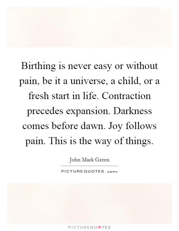 Birthing is never easy or without pain, be it a universe, a child, or a fresh start in life. Contraction precedes expansion. Darkness comes before dawn. Joy follows pain. This is the way of things. Picture Quote #1