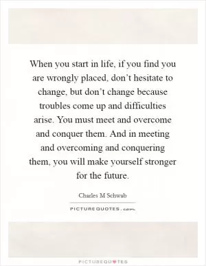 When you start in life, if you find you are wrongly placed, don’t hesitate to change, but don’t change because troubles come up and difficulties arise. You must meet and overcome and conquer them. And in meeting and overcoming and conquering them, you will make yourself stronger for the future Picture Quote #1