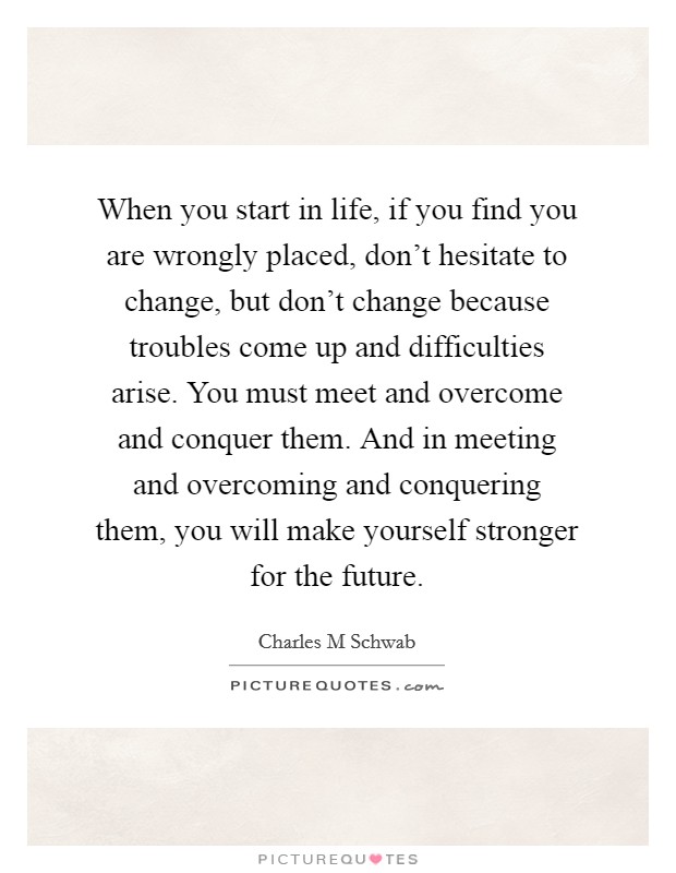 When you start in life, if you find you are wrongly placed, don't hesitate to change, but don't change because troubles come up and difficulties arise. You must meet and overcome and conquer them. And in meeting and overcoming and conquering them, you will make yourself stronger for the future. Picture Quote #1