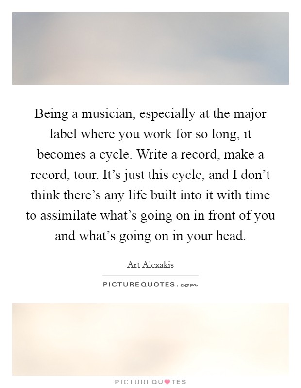 Being a musician, especially at the major label where you work for so long, it becomes a cycle. Write a record, make a record, tour. It's just this cycle, and I don't think there's any life built into it with time to assimilate what's going on in front of you and what's going on in your head. Picture Quote #1