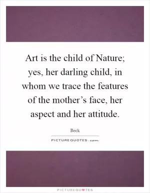 Art is the child of Nature; yes, her darling child, in whom we trace the features of the mother’s face, her aspect and her attitude Picture Quote #1
