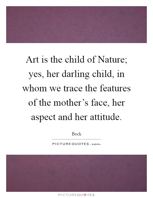 Art is the child of Nature; yes, her darling child, in whom we trace the features of the mother's face, her aspect and her attitude. Picture Quote #1