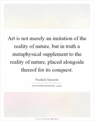 Art is not merely an imitation of the reality of nature, but in truth a metaphysical supplement to the reality of nature, placed alongside thereof for its conquest Picture Quote #1