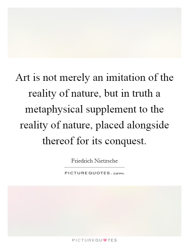 Art is not merely an imitation of the reality of nature, but in truth a metaphysical supplement to the reality of nature, placed alongside thereof for its conquest. Picture Quote #1