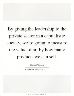By giving the leadership to the private sector in a capitalistic society, we’re going to measure the value of art by how many products we can sell Picture Quote #1
