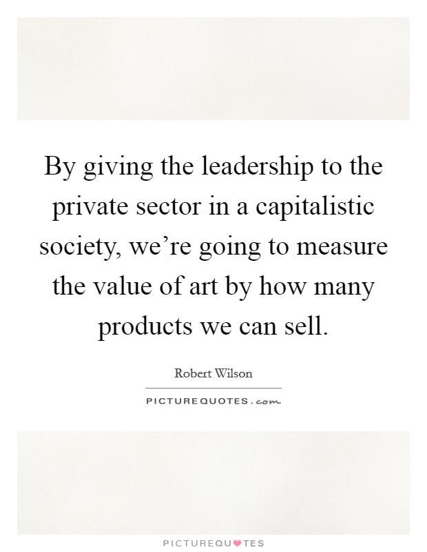 By giving the leadership to the private sector in a capitalistic society, we're going to measure the value of art by how many products we can sell. Picture Quote #1