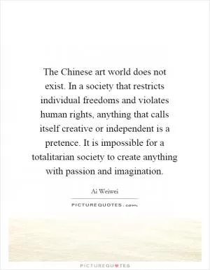 The Chinese art world does not exist. In a society that restricts individual freedoms and violates human rights, anything that calls itself creative or independent is a pretence. It is impossible for a totalitarian society to create anything with passion and imagination Picture Quote #1