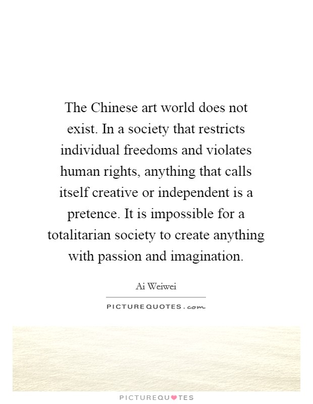 The Chinese art world does not exist. In a society that restricts individual freedoms and violates human rights, anything that calls itself creative or independent is a pretence. It is impossible for a totalitarian society to create anything with passion and imagination. Picture Quote #1