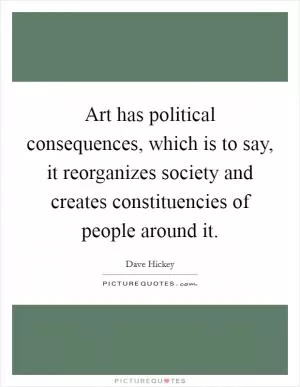 Art has political consequences, which is to say, it reorganizes society and creates constituencies of people around it Picture Quote #1
