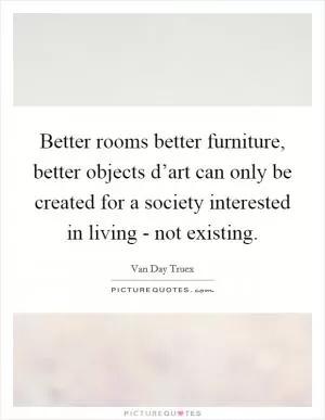 Better rooms better furniture, better objects d’art can only be created for a society interested in living - not existing Picture Quote #1