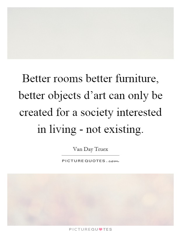 Better rooms better furniture, better objects d'art can only be created for a society interested in living - not existing. Picture Quote #1