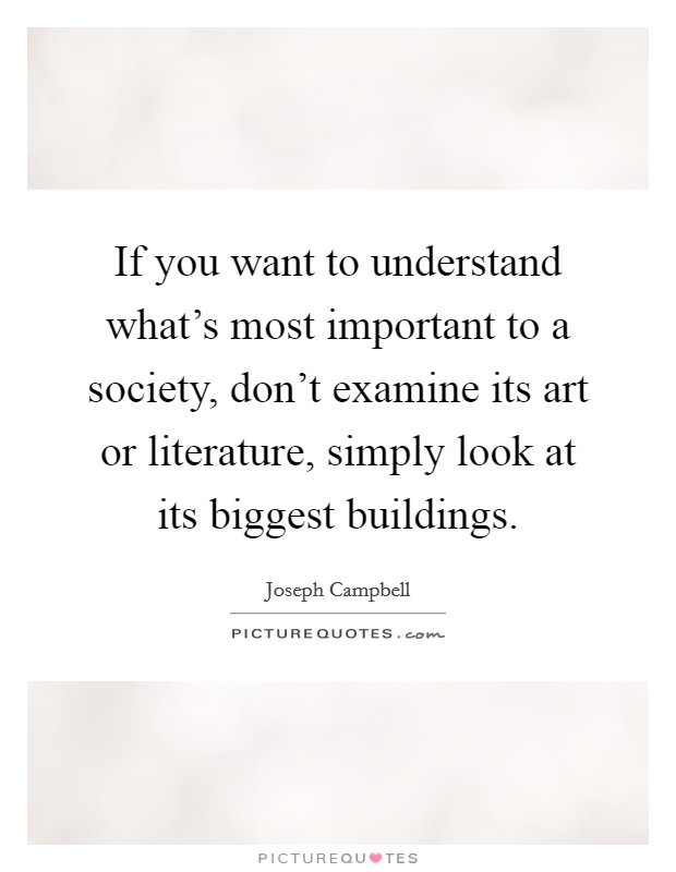 If you want to understand what's most important to a society, don't examine its art or literature, simply look at its biggest buildings. Picture Quote #1