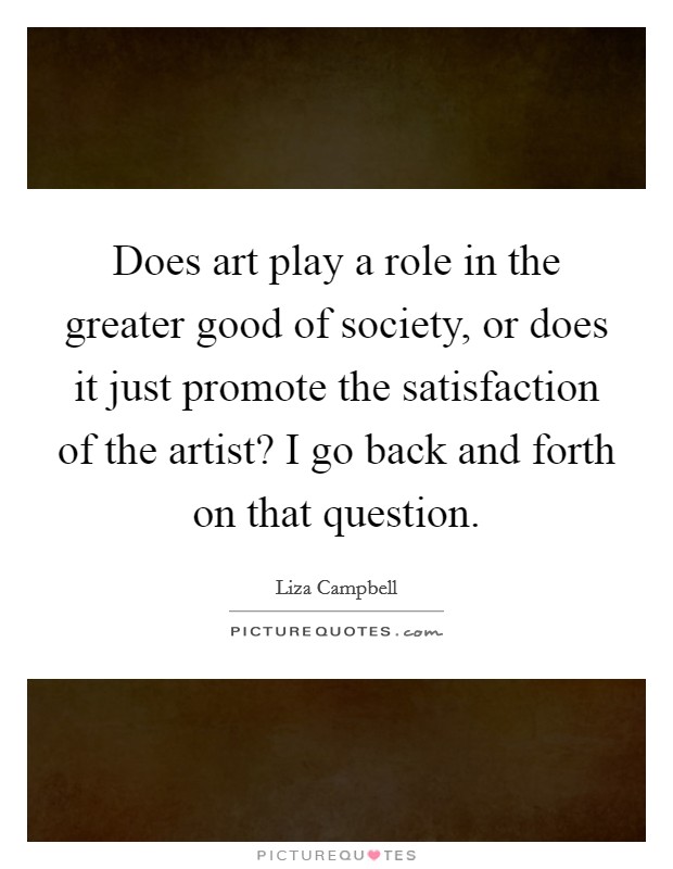 Does art play a role in the greater good of society, or does it just promote the satisfaction of the artist? I go back and forth on that question. Picture Quote #1