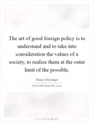 The art of good foreign policy is to understand and to take into consideration the values of a society, to realize them at the outer limit of the possible Picture Quote #1