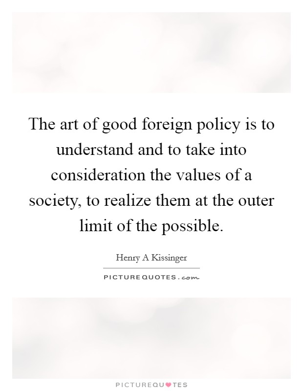 The art of good foreign policy is to understand and to take into consideration the values of a society, to realize them at the outer limit of the possible. Picture Quote #1