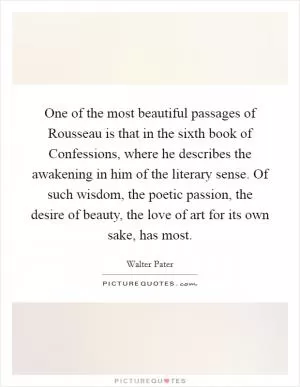One of the most beautiful passages of Rousseau is that in the sixth book of Confessions, where he describes the awakening in him of the literary sense. Of such wisdom, the poetic passion, the desire of beauty, the love of art for its own sake, has most Picture Quote #1
