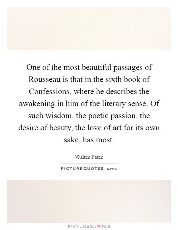 One of the most beautiful passages of Rousseau is that in the sixth book of Confessions, where he describes the awakening in him of the literary sense. Of such wisdom, the poetic passion, the desire of beauty, the love of art for its own sake, has most. Picture Quote #1