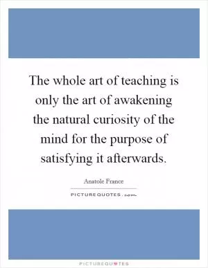 The whole art of teaching is only the art of awakening the natural curiosity of the mind for the purpose of satisfying it afterwards Picture Quote #1