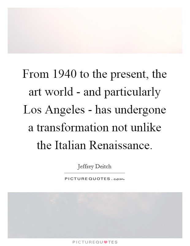 From 1940 to the present, the art world - and particularly Los Angeles - has undergone a transformation not unlike the Italian Renaissance. Picture Quote #1