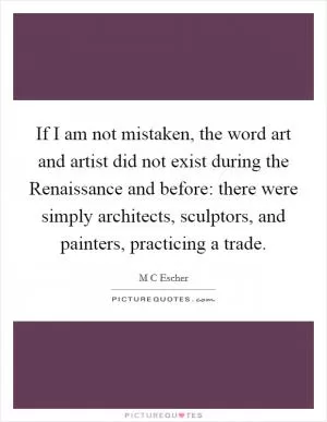 If I am not mistaken, the word art and artist did not exist during the Renaissance and before: there were simply architects, sculptors, and painters, practicing a trade Picture Quote #1