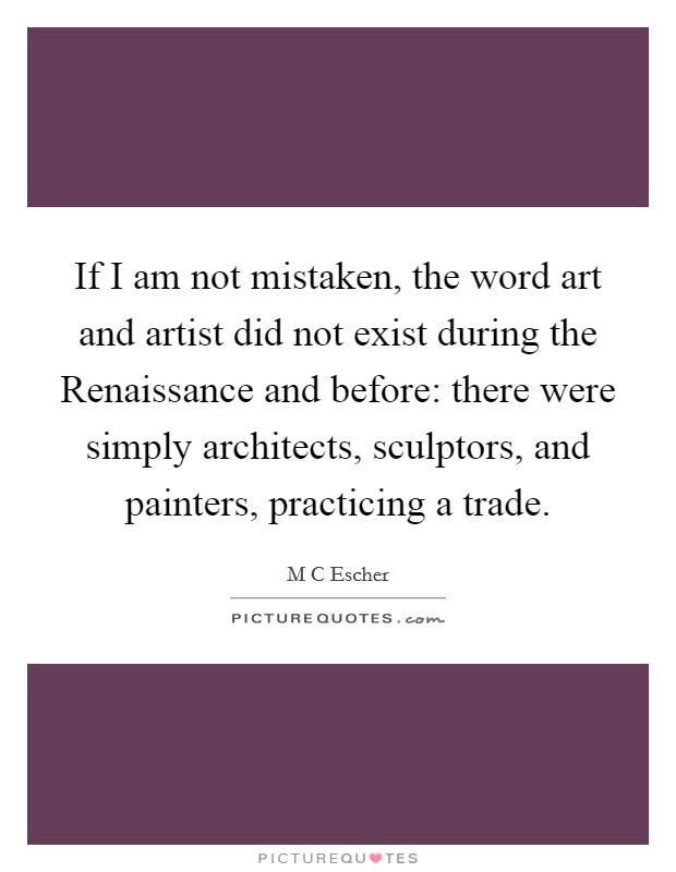 If I am not mistaken, the word art and artist did not exist during the Renaissance and before: there were simply architects, sculptors, and painters, practicing a trade. Picture Quote #1