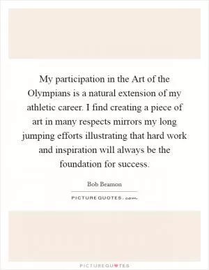 My participation in the Art of the Olympians is a natural extension of my athletic career. I find creating a piece of art in many respects mirrors my long jumping efforts illustrating that hard work and inspiration will always be the foundation for success Picture Quote #1