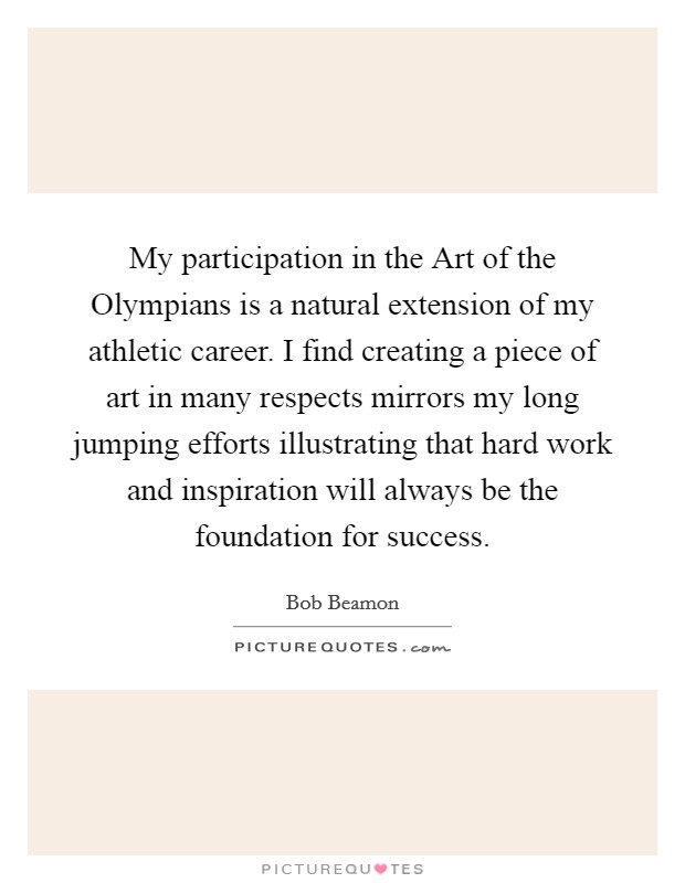 My participation in the Art of the Olympians is a natural extension of my athletic career. I find creating a piece of art in many respects mirrors my long jumping efforts illustrating that hard work and inspiration will always be the foundation for success. Picture Quote #1