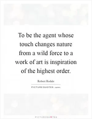 To be the agent whose touch changes nature from a wild force to a work of art is inspiration of the highest order Picture Quote #1