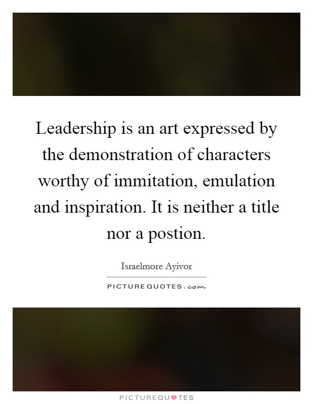 Leadership is an art expressed by the demonstration of characters worthy of immitation, emulation and inspiration. It is neither a title nor a postion. Picture Quote #1