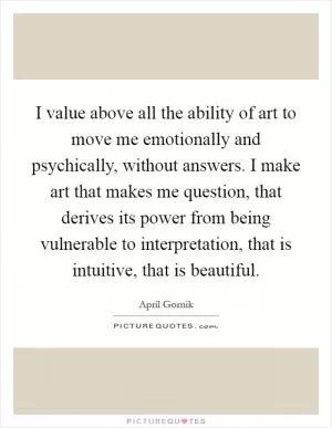 I value above all the ability of art to move me emotionally and psychically, without answers. I make art that makes me question, that derives its power from being vulnerable to interpretation, that is intuitive, that is beautiful Picture Quote #1