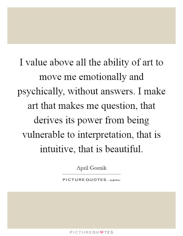 I value above all the ability of art to move me emotionally and psychically, without answers. I make art that makes me question, that derives its power from being vulnerable to interpretation, that is intuitive, that is beautiful. Picture Quote #1