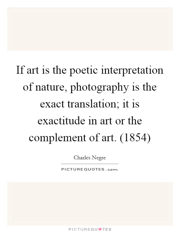 If art is the poetic interpretation of nature, photography is the exact translation; it is exactitude in art or the complement of art. (1854) Picture Quote #1