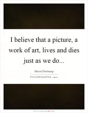 I believe that a picture, a work of art, lives and dies just as we do Picture Quote #1