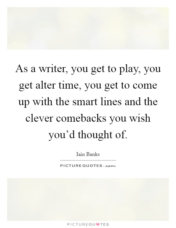 As a writer, you get to play, you get alter time, you get to come up with the smart lines and the clever comebacks you wish you'd thought of. Picture Quote #1