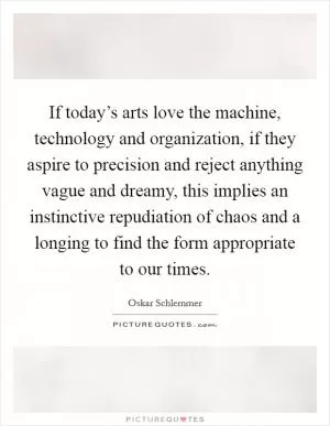 If today’s arts love the machine, technology and organization, if they aspire to precision and reject anything vague and dreamy, this implies an instinctive repudiation of chaos and a longing to find the form appropriate to our times Picture Quote #1