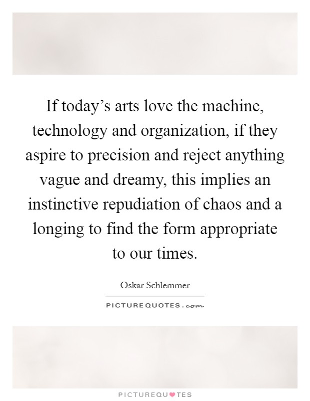 If today's arts love the machine, technology and organization, if they aspire to precision and reject anything vague and dreamy, this implies an instinctive repudiation of chaos and a longing to find the form appropriate to our times. Picture Quote #1
