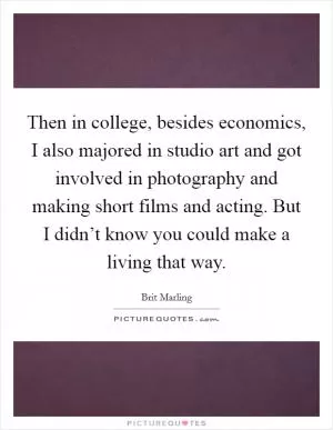 Then in college, besides economics, I also majored in studio art and got involved in photography and making short films and acting. But I didn’t know you could make a living that way Picture Quote #1