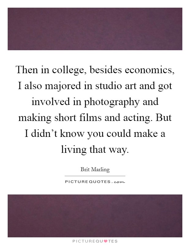 Then in college, besides economics, I also majored in studio art and got involved in photography and making short films and acting. But I didn't know you could make a living that way. Picture Quote #1