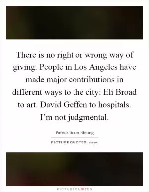 There is no right or wrong way of giving. People in Los Angeles have made major contributions in different ways to the city: Eli Broad to art. David Geffen to hospitals. I’m not judgmental Picture Quote #1