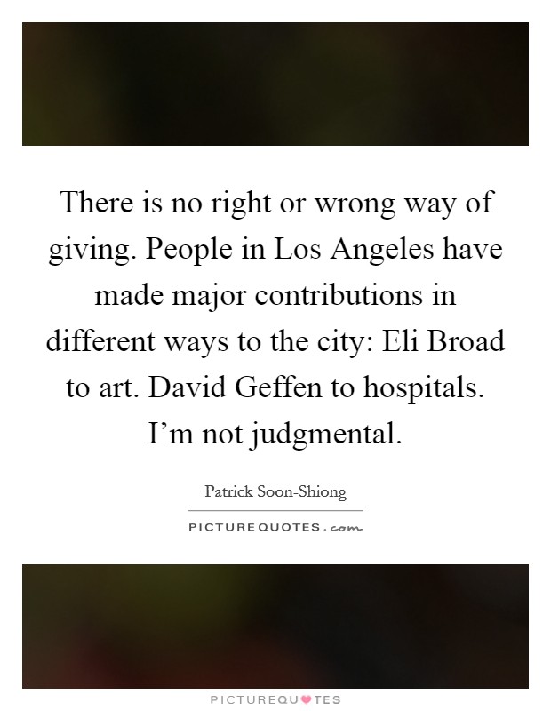 There is no right or wrong way of giving. People in Los Angeles have made major contributions in different ways to the city: Eli Broad to art. David Geffen to hospitals. I'm not judgmental. Picture Quote #1